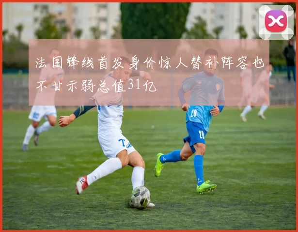 法国锋线首发身价惊人替补阵容也不甘示弱总值31亿