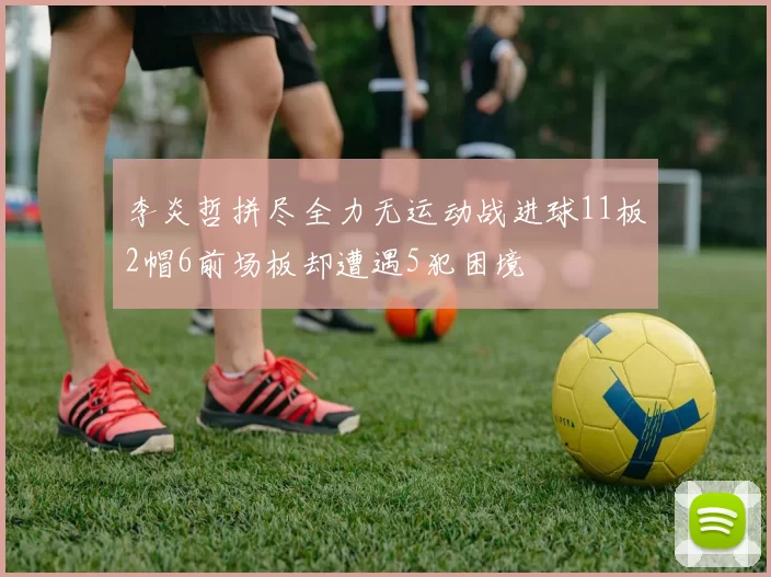 李炎哲拼尽全力无运动战进球11板2帽6前场板却遭遇5犯困境