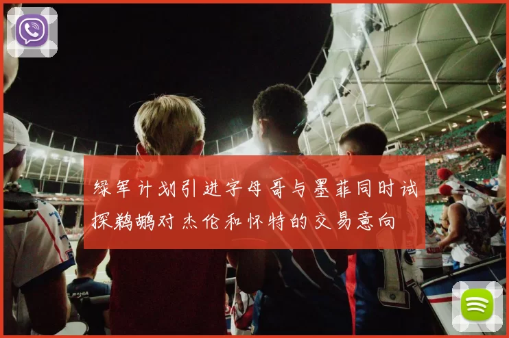 绿军计划引进字母哥与墨菲同时试探鹈鹕对杰伦和怀特的交易意向