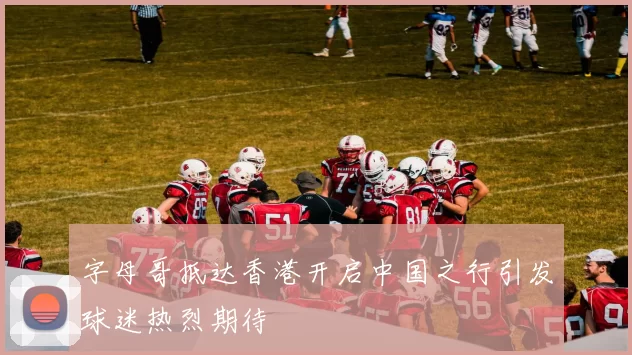 字母哥抵达香港开启中国之行引发球迷热烈期待