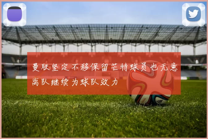 曼联坚定不移保留芒特球员也无意离队继续为球队效力