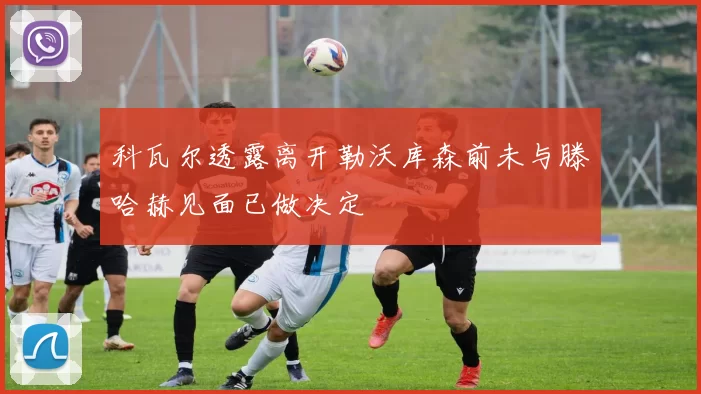 科瓦尔透露离开勒沃库森前未与滕哈赫见面已做决定
