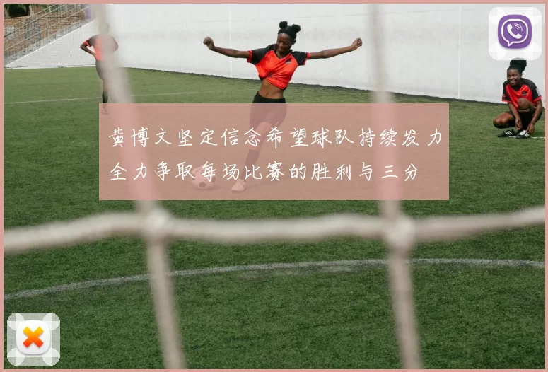 黄博文坚定信念希望球队持续发力全力争取每场比赛的胜利与三分