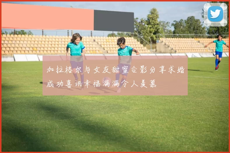加拉格尔与女友甜蜜合影分享求婚成功喜讯幸福满满令人羡慕
