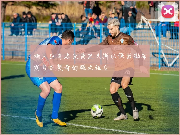 湖人应考虑交易里夫斯以保留勒布朗与东契奇的强大组合
