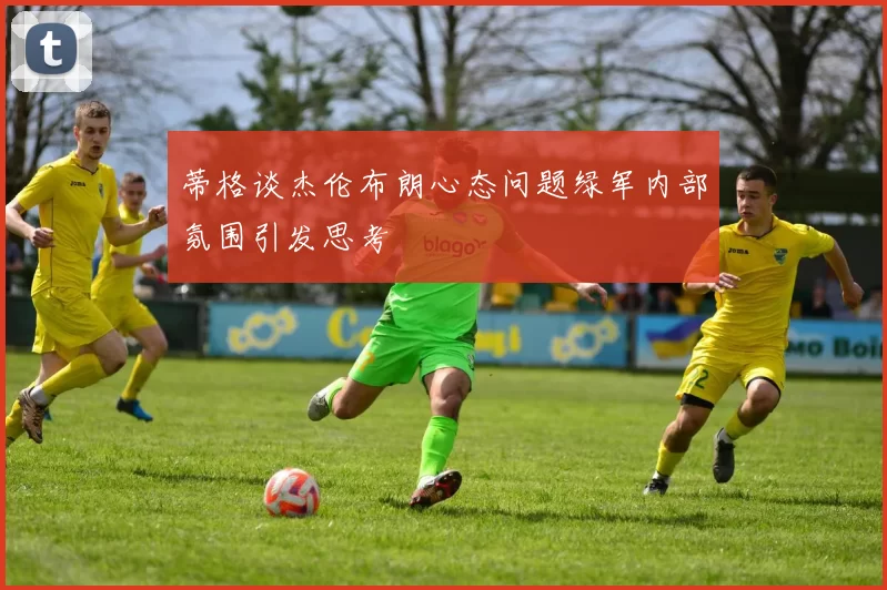 蒂格谈杰伦布朗心态问题绿军内部氛围引发思考