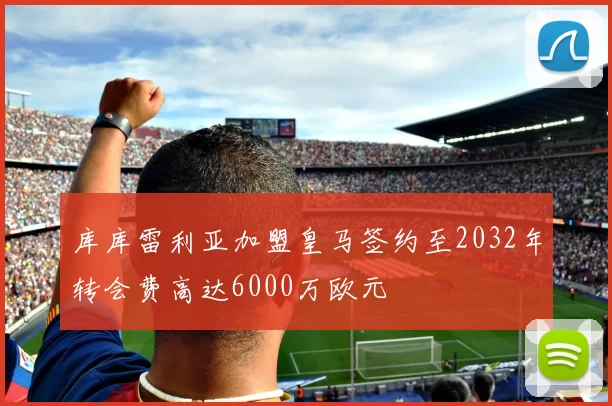 库库雷利亚加盟皇马签约至2032年转会费高达6000万欧元
