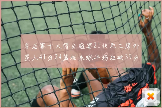 季后赛十大得分盛宴21状元三席外星人41分24篮板米球半场狂砍39分