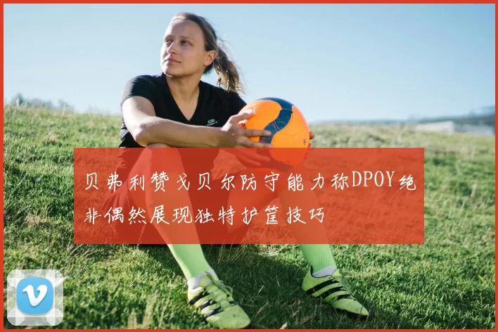 贝弗利赞戈贝尔防守能力称DPOY绝非偶然展现独特护筐技巧