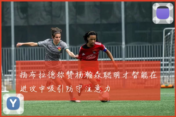 扬布拉德称赞杨瀚森聪明才智能在进攻中吸引防守注意力