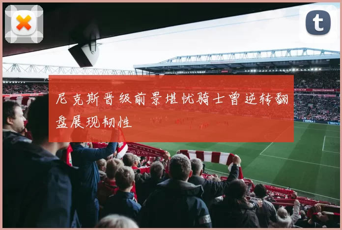 尼克斯晋级前景堪忧骑士曾逆转翻盘展现韧性