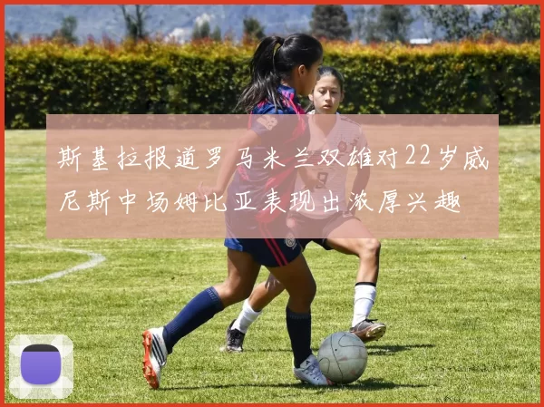 斯基拉报道罗马米兰双雄对22岁威尼斯中场姆比亚表现出浓厚兴趣