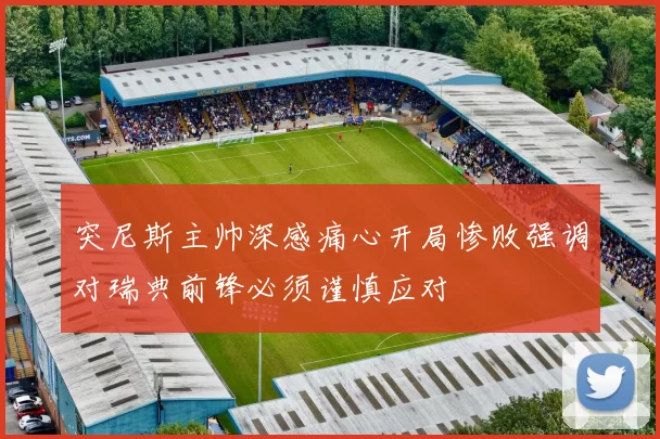 突尼斯主帅深感痛心开局惨败强调对瑞典前锋必须谨慎应对