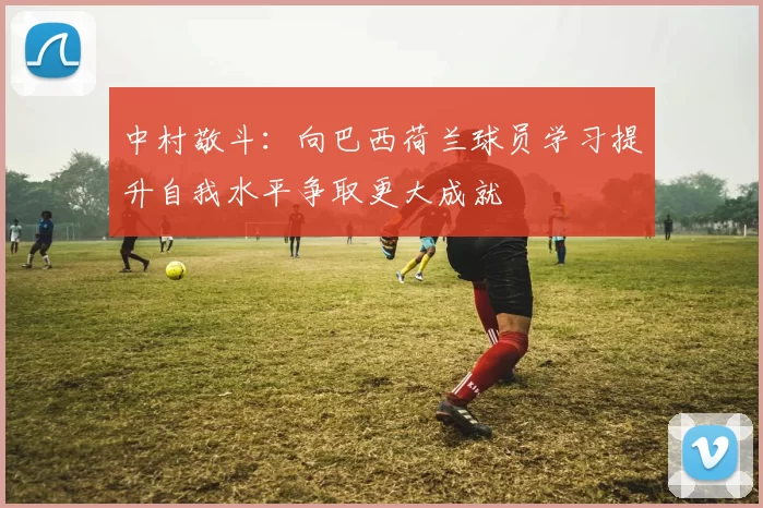 中村敬斗：向巴西荷兰球员学习提升自我水平争取更大成就