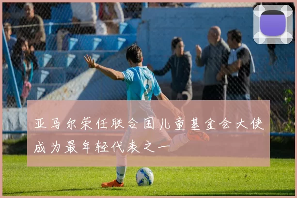 亚马尔荣任联合国儿童基金会大使成为最年轻代表之一