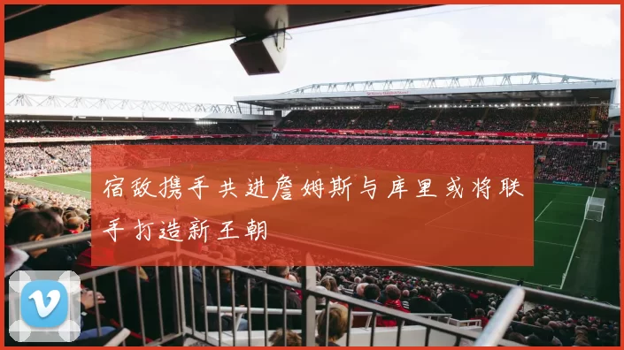 宿敌携手共进詹姆斯与库里或将联手打造新王朝