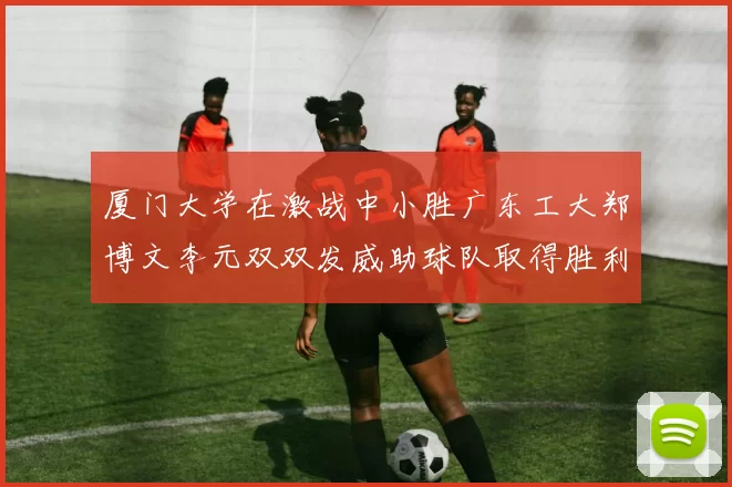 厦门大学在激战中小胜广东工大郑博文李元双双发威助球队取得胜利