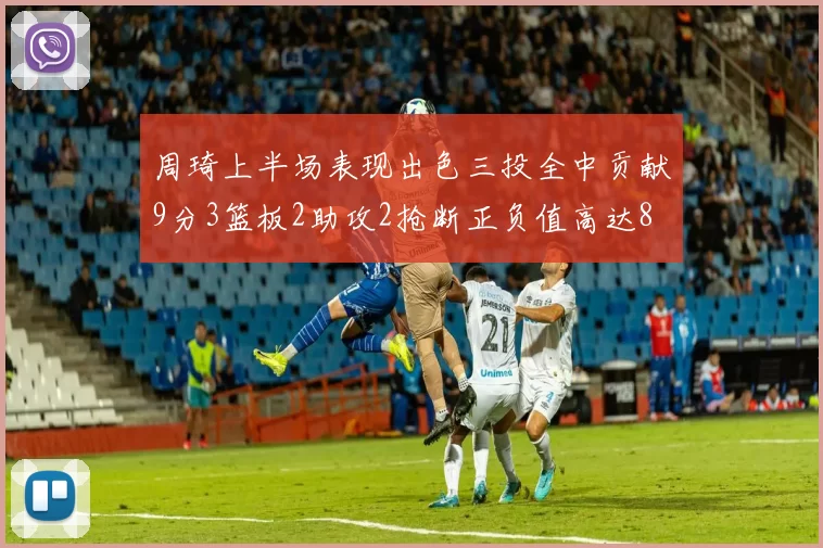 周琦上半场表现出色三投全中贡献9分3篮板2助攻2抢断正负值高达8