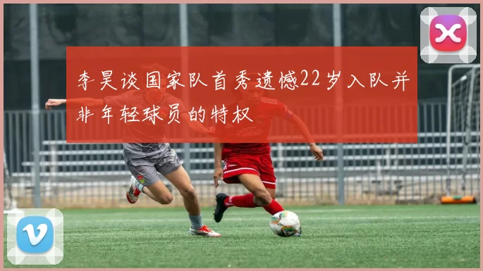 李昊谈国家队首秀遗憾22岁入队并非年轻球员的特权