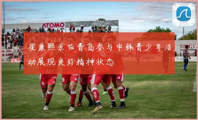崔康熙亲临青岛参与中韩青少年活动展现良好精神状态