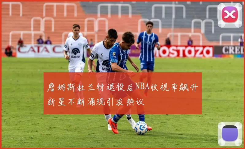 詹姆斯杜兰特退役后NBA收视率飙升新星不断涌现引发热议