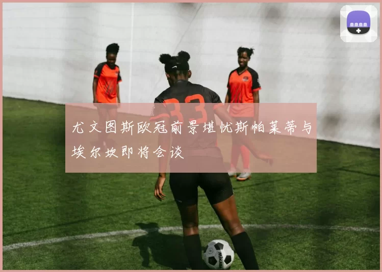 尤文图斯欧冠前景堪忧斯帕莱蒂与埃尔坎即将会谈