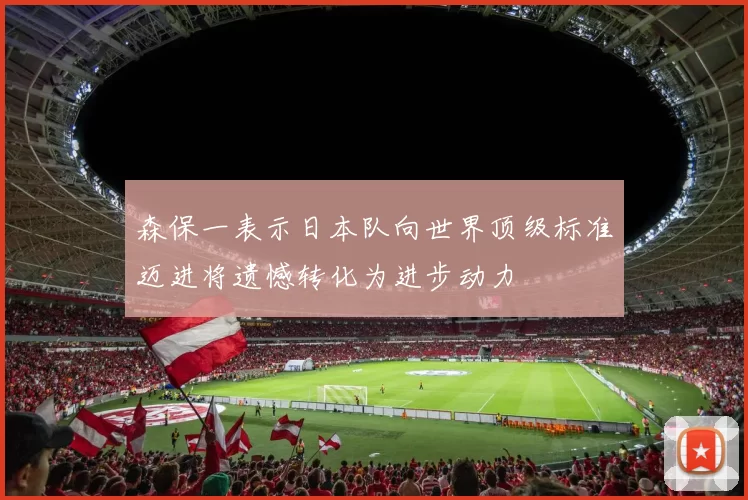 森保一表示日本队向世界顶级标准迈进将遗憾转化为进步动力