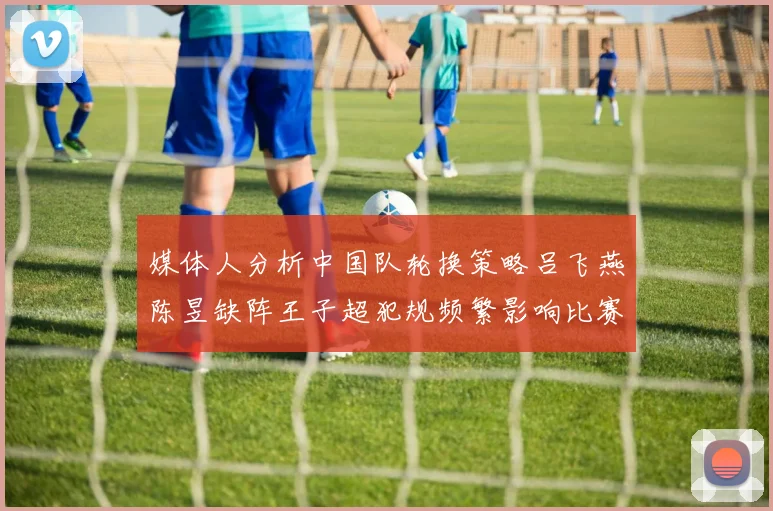 媒体人分析中国队轮换策略吕飞燕陈昱缺阵王子超犯规频繁影响比赛表现