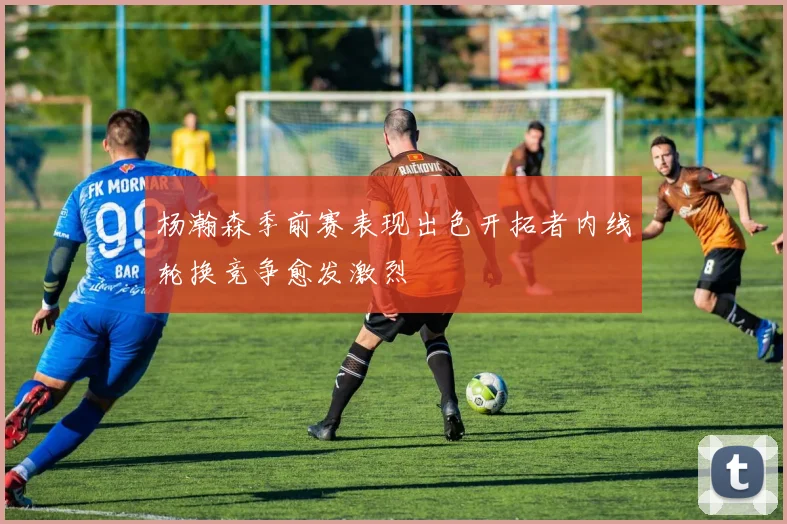 杨瀚森季前赛表现出色开拓者内线轮换竞争愈发激烈